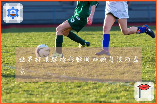 世界杯滚球精彩瞬间回顾与技巧盘点