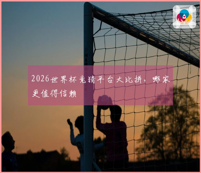 2026世界杯竞猜平台大比拼，哪家更值得信赖