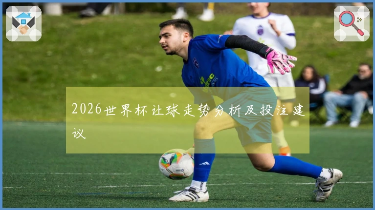 2026世界杯让球走势分析及投注建议